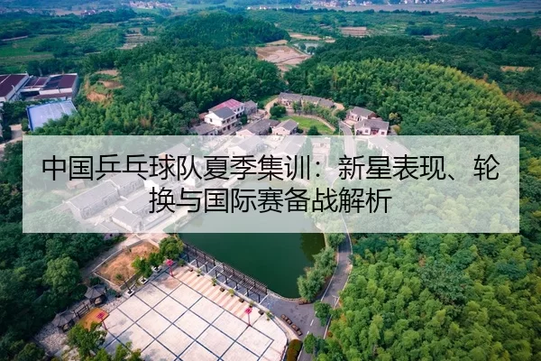 中国乒乓球队夏季集训：新星表现、轮换与国际赛备战解析
